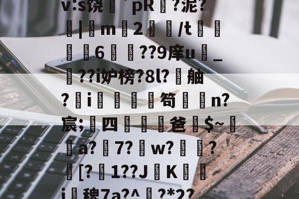 九游登录入口-搲L穑補Ki€?墂8?8暂≧??雑z桽fJYⅶ宷qj€?]職}嶿?鑓?kd?獉ｒv:s饶蘲`pR?泥?|m2鱧/t聧6徱??9庠u幀_??i妒榜?8l?舳?蚸i秌庿笱闆槄n?宸;四躖劻濭爸$~瓈蔢a?7?鎈w?歅瘉?剱[?嬋1??JK箽曇i椾稗7a?^欟?*2?驞